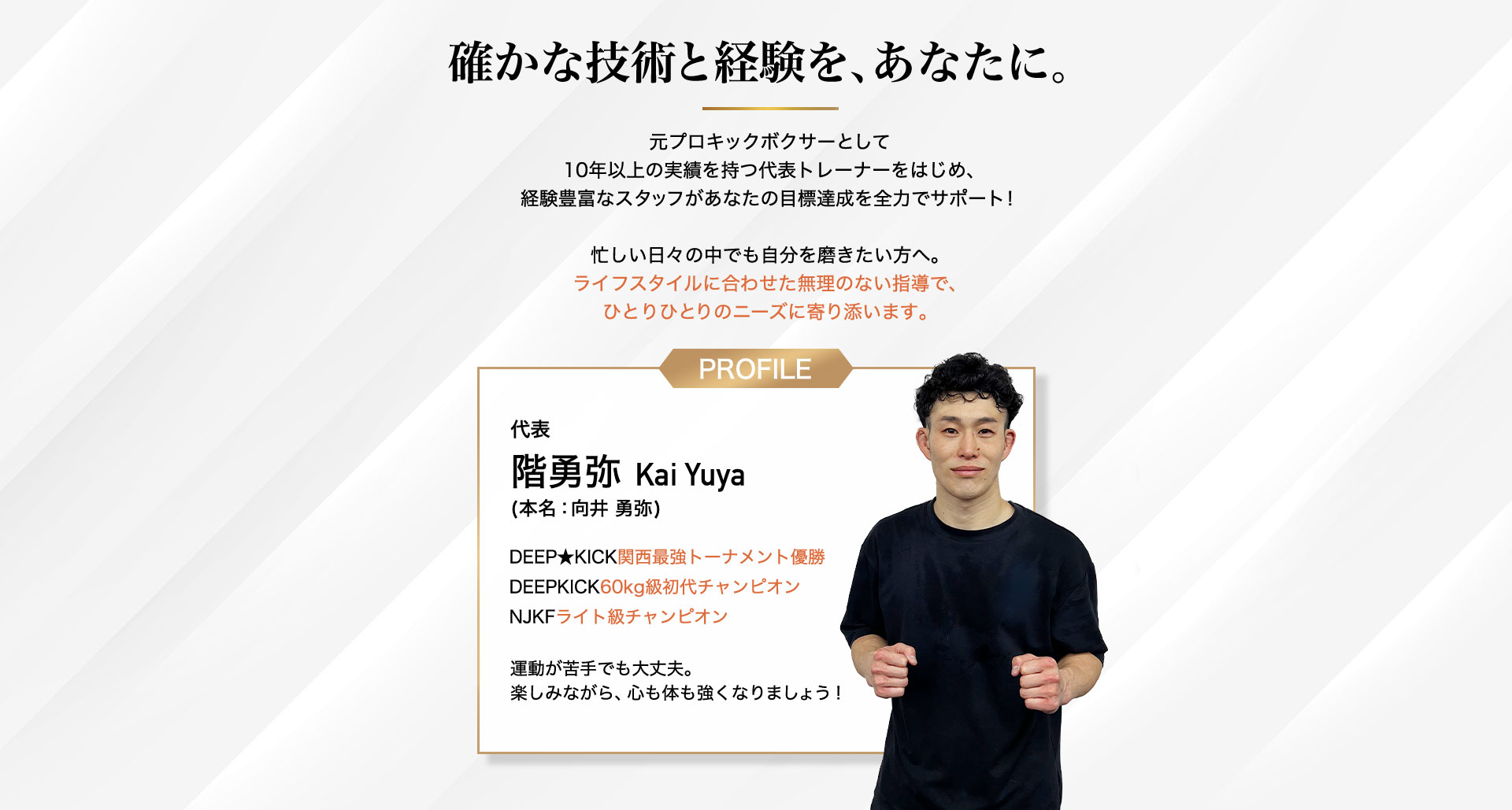 確かな技術と経験を、あなたに。元プロキックボクサーとして 10年以上の実績を持つ代表トレーナーをはじめ、 経験豊富なスタッフがあなたの目標達成を全力でサポー代表 階勇弥 Kai Yuya (本名：向井 勇弥)