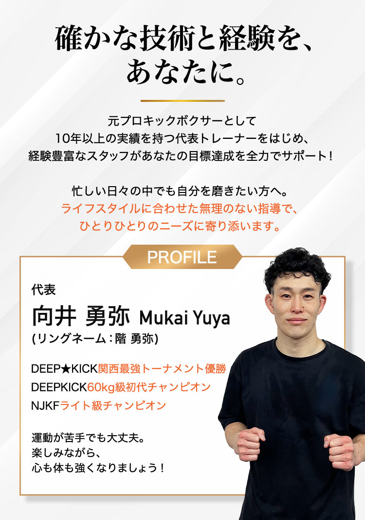 確かな技術と経験を、あなたに。元プロキックボクサーとして 10年以上の実績を持つ代表トレーナーをはじめ、 経験豊富なスタッフがあなたの目標達成を全力でサポー代表 階勇弥 Kai Yuya (本名：向井 勇弥)