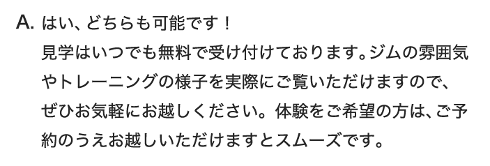 はい、どちらも可能です！ 見学はいつでも無料で受け付けております。ジムの雰囲気やトレーニングの様子を実際にご覧いただけますので