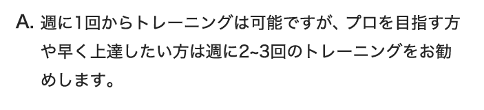 週に1回からトレーニングは可能ですが、プロを目指す方や早く上達したい方は週に2~3回のトレーニングをお勧めします。