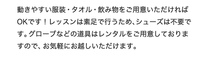 動きやすい服装・タオル・飲み物をご用意いただければOKです！レッスンは素足で行うため、シューズは不要です。グローブなどの道具は